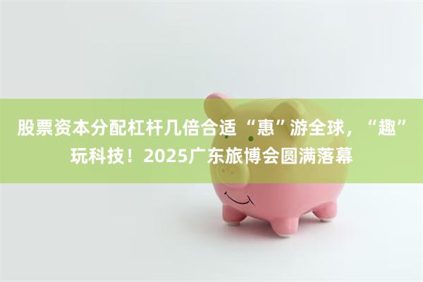 股票资本分配杠杆几倍合适 “惠”游全球，“趣”玩科技！2025广东旅博会圆满落幕