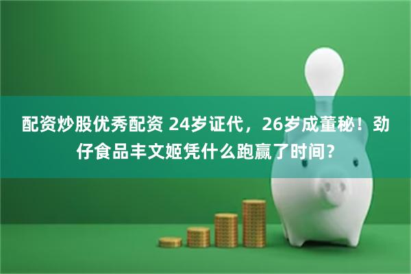 配资炒股优秀配资 24岁证代，26岁成董秘！劲仔食品丰文姬凭什么跑赢了时间？