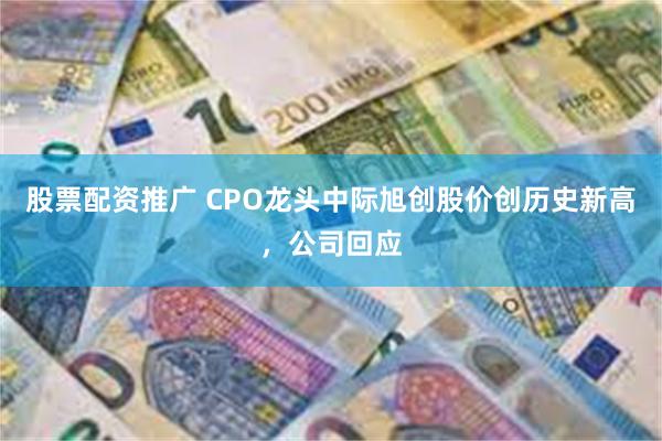 股票配资推广 CPO龙头中际旭创股价创历史新高，公司回应