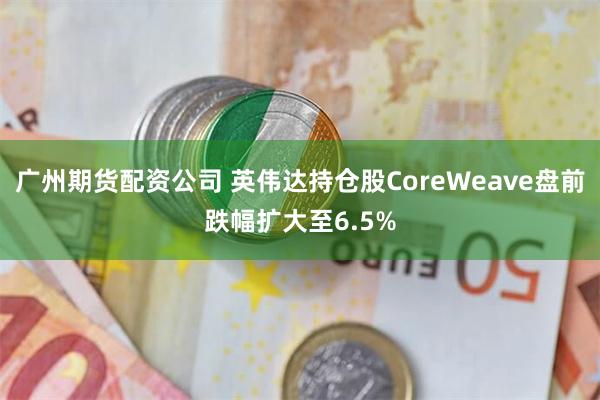 广州期货配资公司 英伟达持仓股CoreWeave盘前跌幅扩大至6.5%