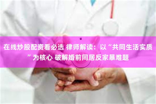 在线炒股配资看必选 律师解读：以“共同生活实质”为核心 破解婚前同居反家暴难题
