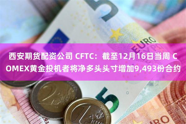 西安期货配资公司 CFTC：截至12月16日当周 COMEX黄金投机者将净多头头寸增加9,493份合约