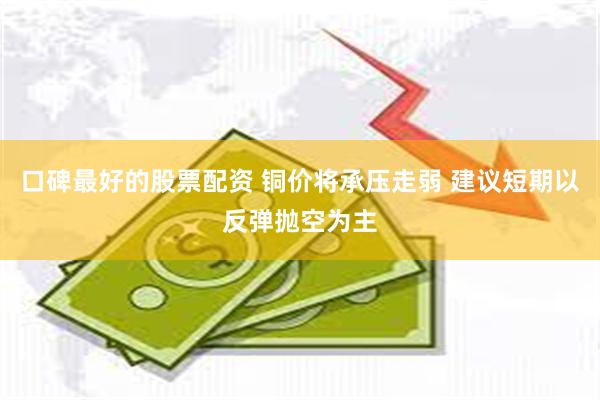 口碑最好的股票配资 铜价将承压走弱 建议短期以反弹抛空为主