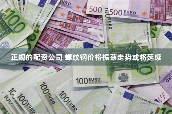 正规的配资公司 螺纹钢价格振荡走势或将延续