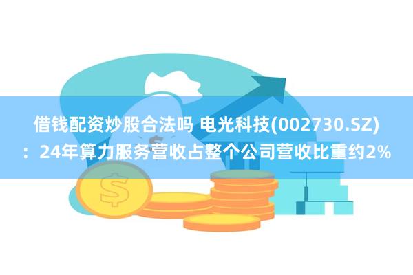 借钱配资炒股合法吗 电光科技(002730.SZ)：24年算力服务营收占整个公司营收比重约2%