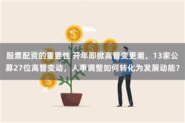 股票配资的重要性 开年即掀高管变更潮，13家公募27位高管变动，人事调整如何转化为发展动能？