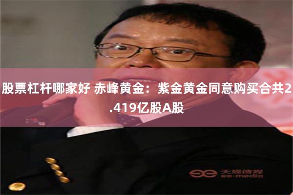 股票杠杆哪家好 赤峰黄金：紫金黄金同意购买合共2.419亿股A股