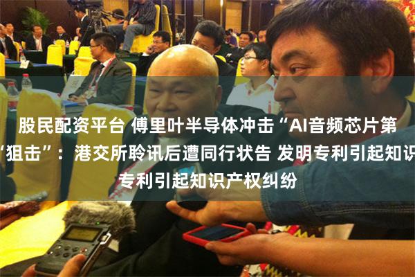 股民配资平台 傅里叶半导体冲击“AI音频芯片第一股”遇“狙击”：港交所聆讯后遭同行状告 发明专利引起知识产权纠纷