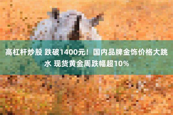 高杠杆炒股 跌破1400元！国内品牌金饰价格大跳水 现货黄金周跌幅超10%