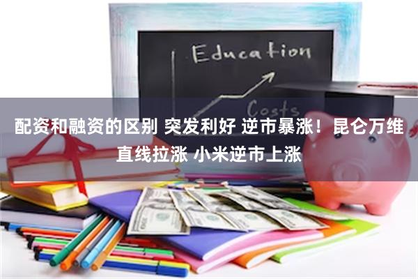 配资和融资的区别 突发利好 逆市暴涨！昆仑万维直线拉涨 小米逆市上涨