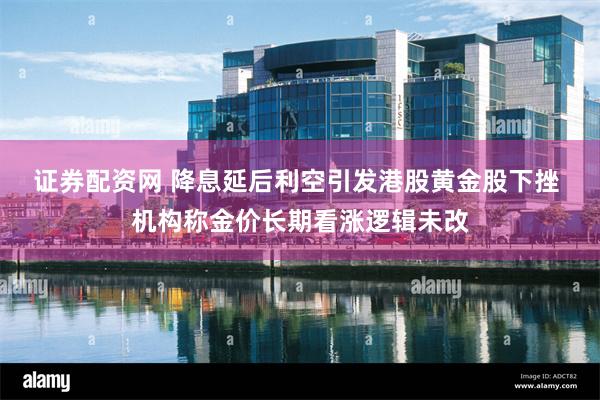 证券配资网 降息延后利空引发港股黄金股下挫 机构称金价长期看涨逻辑未改