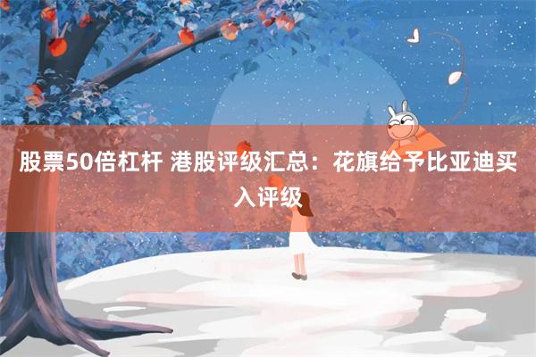 股票50倍杠杆 港股评级汇总：花旗给予比亚迪买入评级