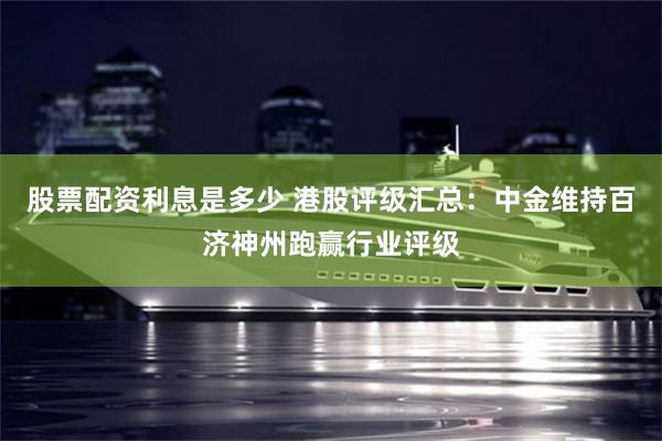 股票配资利息是多少 港股评级汇总：中金维持百济神州跑赢行业评级