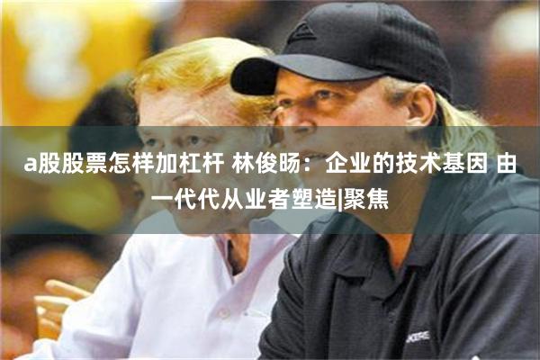 a股股票怎样加杠杆 林俊旸：企业的技术基因 由一代代从业者塑造|聚焦