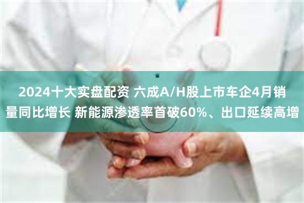 2024十大实盘配资 六成A/H股上市车企4月销量同比增长 新能源渗透率首破60%、出口延续高增