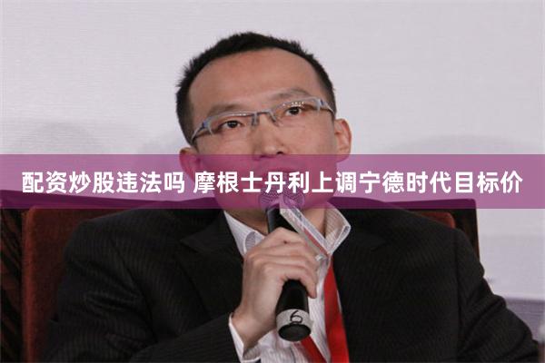 配资炒股违法吗 摩根士丹利上调宁德时代目标价
