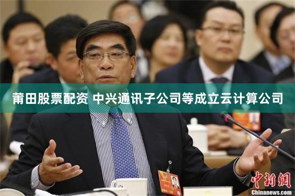 莆田股票配资 中兴通讯子公司等成立云计算公司
