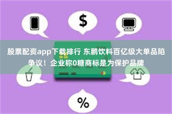 股票配资app下载排行 东鹏饮料百亿级大单品陷争议！企业称0糖商标是为保护品牌