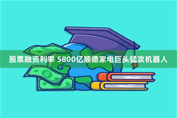 股票融资利率 5800亿顺德家电巨头猛攻机器人
