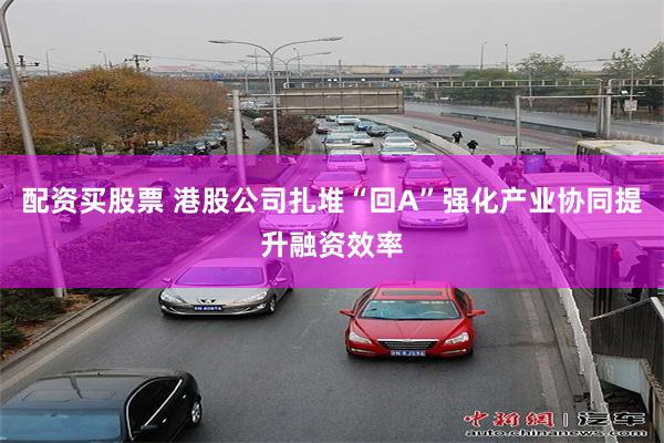 配资买股票 港股公司扎堆“回A”强化产业协同提升融资效率