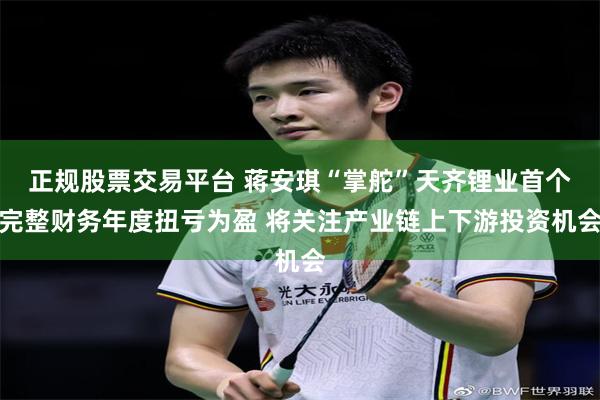 正规股票交易平台 蒋安琪“掌舵”天齐锂业首个完整财务年度扭亏为盈 将关注产业链上下游投资机会