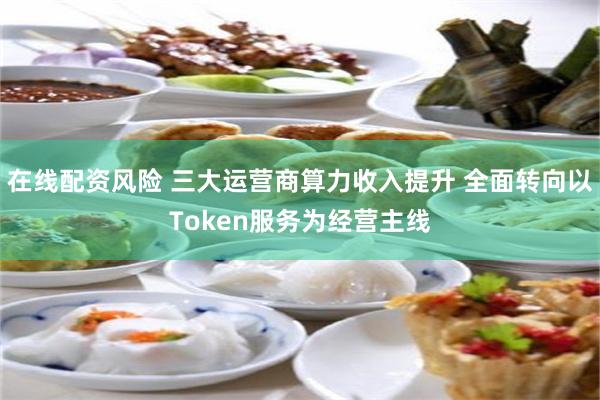 在线配资风险 三大运营商算力收入提升 全面转向以Token服务为经营主线