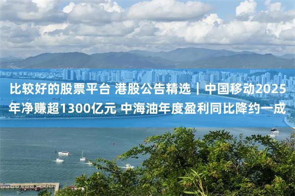 比较好的股票平台 港股公告精选｜中国移动2025年净赚超1300亿元 中海油年度盈利同比降约一成