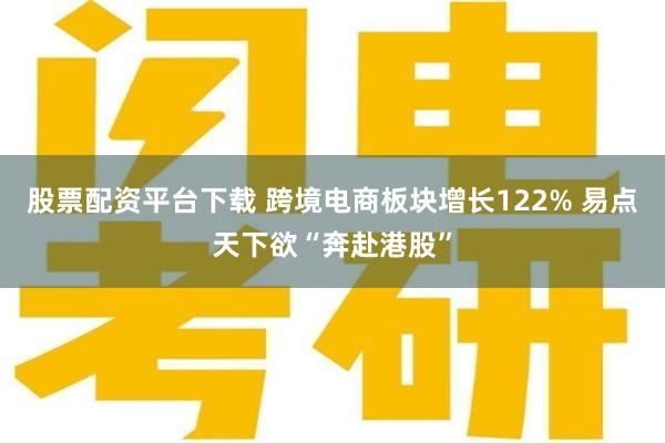 股票配资平台下载 跨境电商板块增长122% 易点天下欲“奔赴港股”