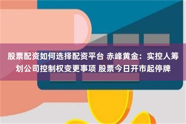 股票配资如何选择配资平台 赤峰黄金：实控人筹划公司控制权变更事项 股票今日开市起停牌