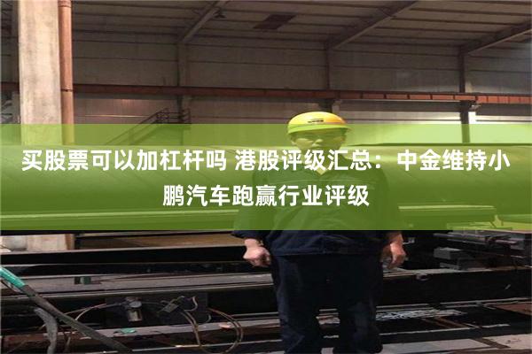 买股票可以加杠杆吗 港股评级汇总：中金维持小鹏汽车跑赢行业评级