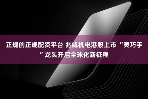 正规的正规配资平台 兆威机电港股上市 “灵巧手”龙头开启全球化新征程