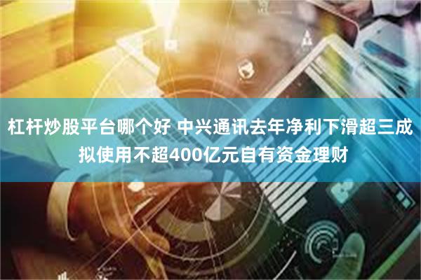 杠杆炒股平台哪个好 中兴通讯去年净利下滑超三成 拟使用不超400亿元自有资金理财