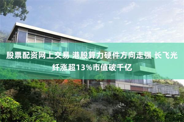股票配资网上交易 港股算力硬件方向走强 长飞光纤涨超13%市值破千亿