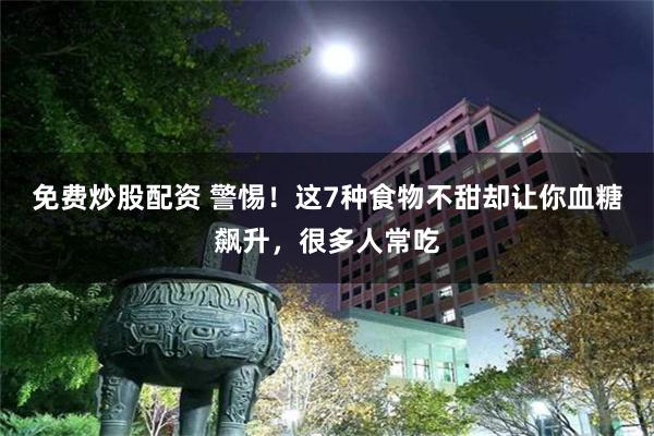 免费炒股配资 警惕！这7种食物不甜却让你血糖飙升，很多人常吃