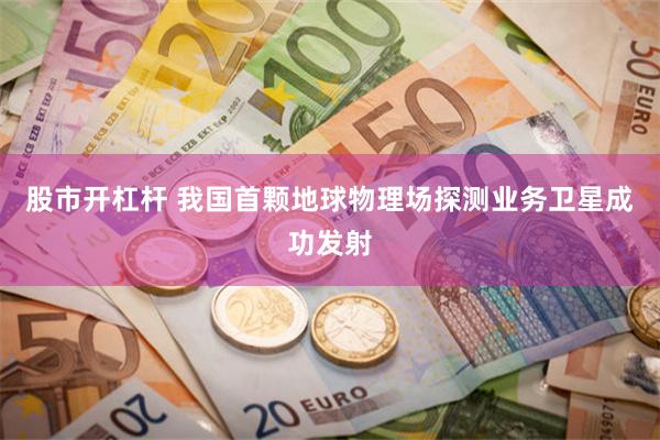 股市开杠杆 我国首颗地球物理场探测业务卫星成功发射