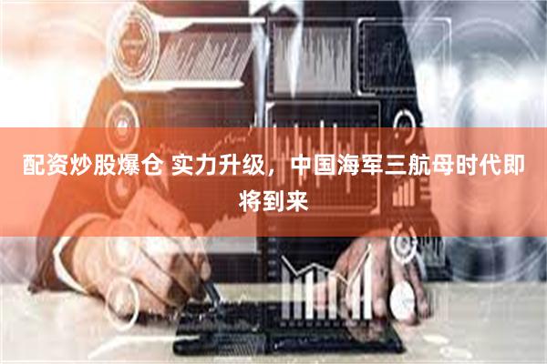配资炒股爆仓 实力升级，中国海军三航母时代即将到来
