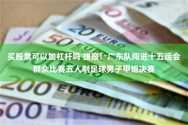 买股票可以加杠杆吗 捷报！广东队闯进十五运会群众比赛五人制足球男子甲组决赛