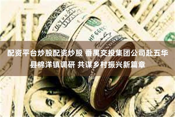 配资平台炒股配资炒股 番禺交投集团公司赴五华县棉洋镇调研 共谋乡村振兴新篇章