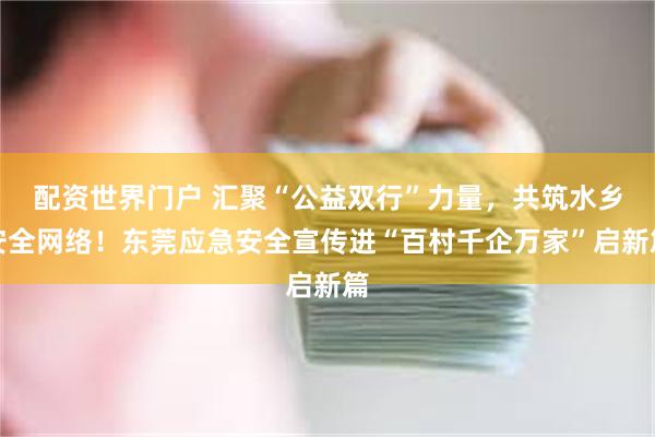 配资世界门户 汇聚“公益双行”力量，共筑水乡安全网络！东莞应急安全宣传进“百村千企万家”启新篇