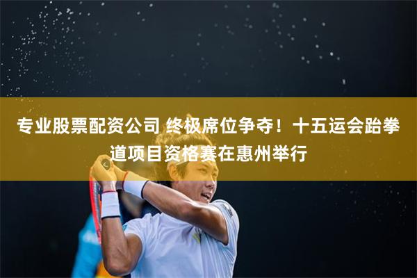 专业股票配资公司 终极席位争夺！十五运会跆拳道项目资格赛在惠州举行