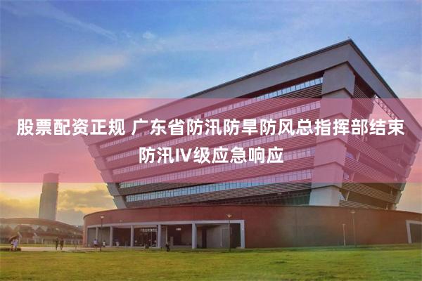 股票配资正规 广东省防汛防旱防风总指挥部结束防汛Ⅳ级应急响应