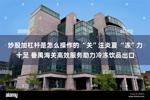 炒股加杠杆是怎么操作的 “关”注炎夏 “冻”力十足 番禺海关高效服务助力冷冻饮品出口