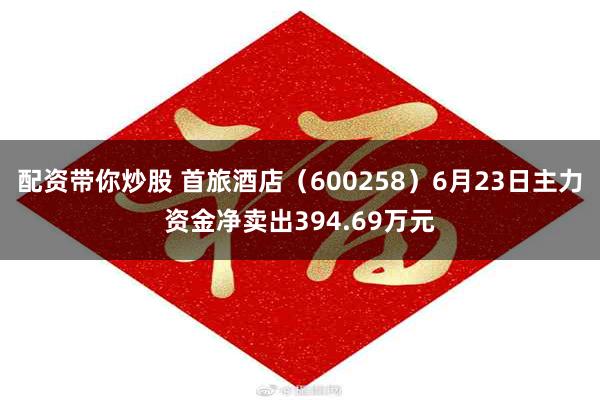 配资带你炒股 首旅酒店（600258）6月23日主力资金净卖出394.69万元