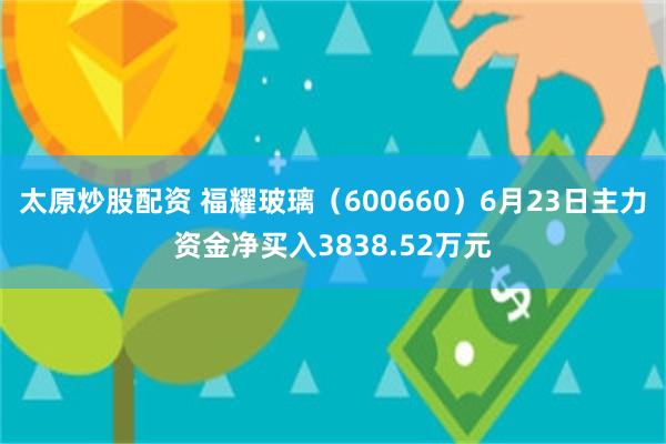 太原炒股配资 福耀玻璃（600660）6月23日主力资金净买入3838.52万元