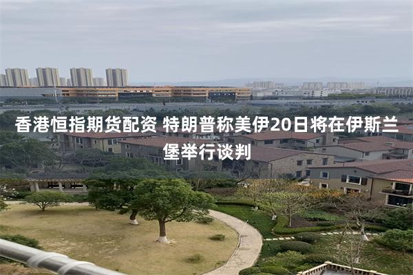香港恒指期货配资 特朗普称美伊20日将在伊斯兰堡举行谈判