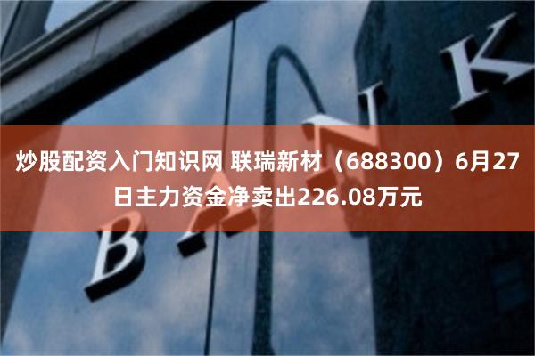 炒股配资入门知识网 联瑞新材（688300）6月27日主力资金净卖出226.08万元
