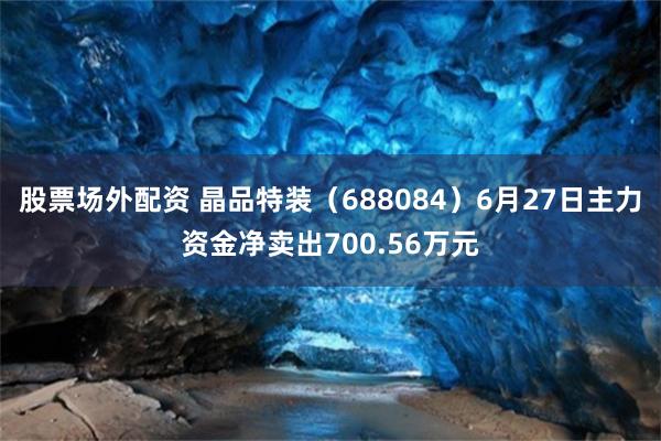 股票场外配资 晶品特装（688084）6月27日主力资金净卖出700.56万元