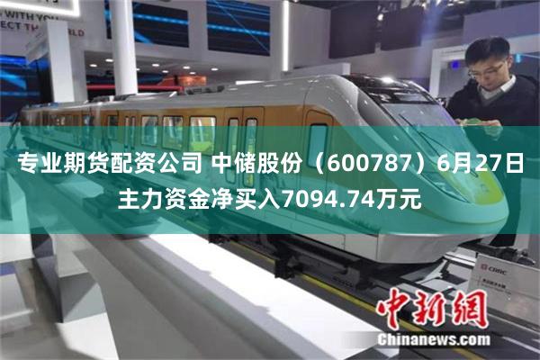 专业期货配资公司 中储股份（600787）6月27日主力资金净买入7094.74万元
