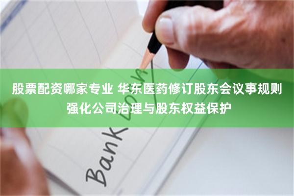 股票配资哪家专业 华东医药修订股东会议事规则 强化公司治理与股东权益保护