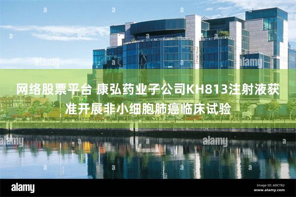 网络股票平台 康弘药业子公司KH813注射液获准开展非小细胞肺癌临床试验